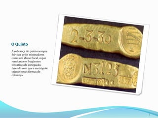 O QuintoA cobrança do quinto sempre foi vista pelos mineradores como um abuso fiscal, o que resultava em freqüentes tentativas de sonegação, fazendo com que a metrópole criasse novas formas de cobrança.7