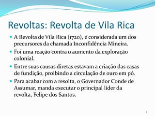 Revoltas: Revolta de Vila RicaA Revolta de Vila Rica (1720), é considerada um dos precursores da chamada Inconfidência Mineira.Foi uma reação contra o aumento da exploração colonial.Entre suas causas diretas estavam a criação das casas de fundição, proibindo a circulação de ouro em pó.Para acabar com a resolta, o Governador Conde de Assumar, manda executar o principal líder da revolta, Felipe dos Santos.8
