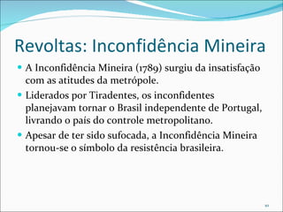 Revoltas: Inconfidência Mineira A Inconfidência Mineira (1789) surgiu da insatisfação com as atitudes da metrópole.  Liderados por Tiradentes, os inconfidentes planejavam tornar o Brasil independente de Portugal, livrando o país do controle metropolitano.  Apesar de ter sido sufocada, a Inconfidência Mineira tornou-se o símbolo da resistência brasileira. 