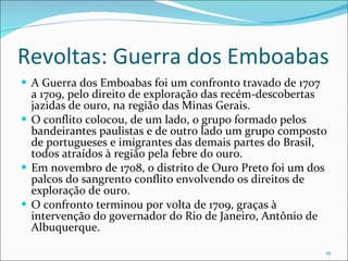 Revoltas: Guerra dos Emboabas A Guerra dos Emboabas foi um confronto travado de 1707 a 1709, pelo direito de exploração das recém-descobertas jazidas de ouro, na região das Minas Gerais. O conflito colocou, de um lado, o grupo formado pelos bandeirantes paulistas e de outro lado um grupo composto de portugueses e imigrantes das demais partes do Brasil, todos atraídos à região pela febre do ouro. Em novembro de 1708, o distrito de Ouro Preto foi um dos palcos do sangrento conflito envolvendo os direitos de exploração de ouro. O confronto terminou por volta de 1709, graças à intervenção do governador do Rio de Janeiro, Antônio de Albuquerque. 