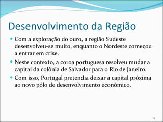 Desenvolvimento da Região Com a exploração do ouro, a região Sudeste desenvolveu-se muito, enquanto o Nordeste começou a entrar em crise. Neste contexto, a coroa portuguesa resolveu mudar a capital da colônia de Salvador para o Rio de Janeiro. Com isso, Portugal pretendia deixar a capital próxima ao novo pólo de desenvolvimento econômico.  