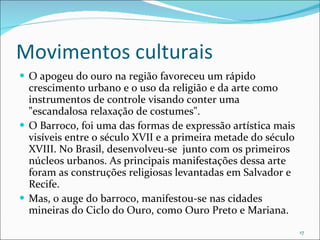 Movimentos culturais O apogeu do ouro na região favoreceu um rápido crescimento urbano e o uso da religião e da arte como instrumentos de controle visando conter uma "escandalosa relaxação de costumes". O Barroco, foi uma das formas de expressão artística mais visíveis entre o século XVII e a primeira metade do século XVIII. No Brasil, desenvolveu-se  junto com os primeiros núcleos urbanos. As principais manifestações dessa arte foram as construções religiosas levantadas em Salvador e Recife. Mas, o auge do barroco, manifestou-se nas cidades mineiras do Ciclo do Ouro, como Ouro Preto e Mariana. 