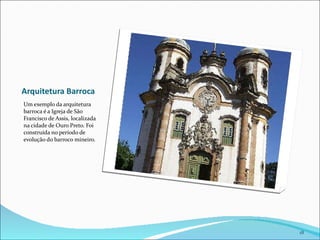 Arquitetura Barroca Um exemplo da arquitetura barroca é a Igreja de São Francisco de Assis, localizada na cidade de Ouro Preto. Foi  construída no período de evolução do barroco mineiro. 