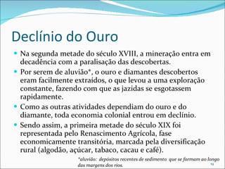 Declínio do Ouro Na segunda metade do século XVIII, a mineração entra em decadência com a paralisação das descobertas.  Por serem de aluvião*, o ouro e diamantes descobertos eram facilmente extraídos, o que levou a uma exploração constante, fazendo com que as jazidas se esgotassem rapidamente.  Como as outras atividades dependiam do ouro e do diamante, toda economia colonial entrou em declínio. Sendo assim, a primeira metade do século XIX foi representada pelo Renascimento Agrícola, fase economicamente transitória, marcada pela diversificação rural (algodão, açúcar, tabaco, cacau e café). *aluvião:  depósitos recentes de sedimento  que se formam ao longo das margens dos rios. 