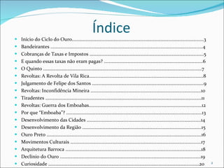 Índice Início do Ciclo do Ouro........................................................................................................3 Bandeirantes ........................................................................................................................4 Cobranças de Taxas e Impostos ..........................................................................................5 E quando essas taxas não eram pagas? ..............................................................................6 O Quinto .............................................................................................................................7 Revoltas: A Revolta de Vila Rica..........................................................................................8 Julgamento de Felipe dos Santos ........................................................................................9 Revoltas: Inconfidência Mineira .......................................................................................10 Tiradentes ...........................................................................................................................11 Revoltas: Guerra dos Emboabas.........................................................................................12 Por que “Emboaba”? ...........................................................................................................13 Desenvolvimento das Cidades ..........................................................................................14 Desenvolvimento da Região ..............................................................................................15 Ouro Preto ..........................................................................................................................16 Movimentos Culturais .......................................................................................................17 Arquitetura Barroca ...........................................................................................................18 Declínio do Ouro ...............................................................................................................19 Curiosidade .......................................................................................................................20 