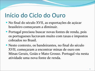 Início do Ciclo do Ouro No final do século XVII, as exportações de açúcar brasileiro começaram a diminuir.  Portugal precisou buscar novas fontes de renda, pois os portugueses lucravam muito com taxas e impostos cobrados no Brasil. Neste contexto, os bandeirantes, no final do século XVII, começaram a encontrar minas de ouro em Minas Gerais, Goiás e Mato Grosso. Portugal viu nesta atividade uma nova fonte de renda. 