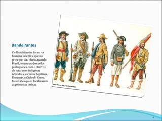 Bandeirantes Os Bandeirantes foram os homens valentes, que no princípio da colonização do Brasil, foram usados pelos portugueses com o objetivo de lutar com indígenas rebeldes e escravos fugitivos.  Durantes o Ciclo do Ouro, foram eles quem localizaram as primeiras  minas. 