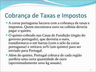 Cobrança de Taxas e Impostos A coroa portuguesa lucrava com a cobrança de taxas e impostos. Quem encontrava ouro na colônia deveria pagar o quinto.  O quinto cobrado nas Casas de Fundição (órgão do governo português), que derretia o ouro, transformava-o em barras (com o selo da coroa portuguesa) e retirava 20% (um quinto) para ser enviado para Portugal. Além do quinto, Portugal cobrava de cada região aurífera uma certa quantidade de ouro (aproximadamente 1000 kg anuais).  