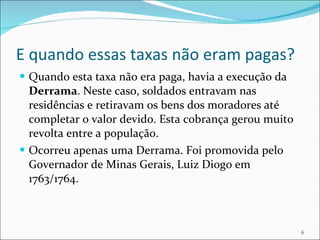 E quando essas taxas não eram pagas? Quando esta taxa não era paga, havia a execução da  Derrama . Neste caso, soldados entravam nas residências e retiravam os bens dos moradores até completar o valor devido. Esta cobrança gerou muito revolta entre a população. Ocorreu apenas uma Derrama. Foi promovida pelo Governador de Minas Gerais, Luiz Diogo em 1763/1764. 