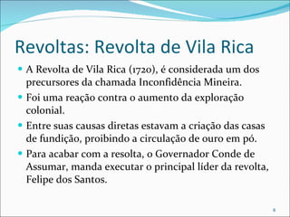 Revoltas: Revolta de Vila Rica A Revolta de Vila Rica (1720), é considerada um dos precursores da chamada Inconfidência Mineira. Foi uma reação contra o aumento da exploração colonial. Entre suas causas diretas estavam a criação das casas de fundição, proibindo a circulação de ouro em pó. Para acabar com a resolta, o Governador Conde de Assumar, manda executar o principal líder da revolta, Felipe dos Santos. 