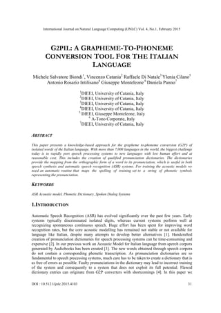 International Journal on Natural Language Computing (IJNLC) Vol. 4, No.1, February 2015
DOI : 10.5121/ijnlc.2015.4103 31
G2PIL: A GRAPHEME-TO-PHONEME
CONVERSION TOOL FOR THE ITALIAN
LANGUAGE
Michele Salvatore Biondi1
, Vincenzo Catania2
Raffaele Di Natale3
Ylenia Cilano5
Antonio Rosario Intilisano4
Giuseppe Monteleone 6
Daniela Panno7
1
DIEEI, University of Catania, Italy
2
DIEEI, University of Catania, Italy
3
DIEEI, University of Catania, Italy
4
DIEEI, University of Catania, Italy
5
DIEEI, Giuseppe Monteleone, Italy
6
A-Tono Corporate, Italy
7
DIEEI, University of Catania, Italy
ABSTRACT
This paper presents a knowledge-based approach for the grapheme to-phoneme conversion (G2P) of
isolated words of the Italian language. With more than 7,000 languages in the world, the biggest challenge
today is to rapidly port speech processing systems to new languages with low human effort and at
reasonable cost. This includes the creation of qualified pronunciation dictionaries. The dictionaries
provide the mapping from the orthographic form of a word to its pronunciation, which is useful in both
speech synthesis and automatic speech recognition (ASR) systems. For training the acoustic models we
need an automatic routine that maps the spelling of training set to a string of phonetic symbols
representing the pronunciation.
KEYWORDS
ASR Acoustic model, Phonetic Dictionary, Spoken Dialog Systems
1.INTRODUCTION
Automatic Speech Recognition (ASR) has evolved significantly over the past few years. Early
systems typically discriminated isolated digits, whereas current systems perform well at
recognizing spontaneous continuous speech. Huge effort has been spent for improving word
recognition rates, but the core acoustic modelling has remained not stable or not available for
language like Italian, despite many attempts to develop better alternatives [1]. Handcrafted
creation of pronunciation dictionaries for speech processing systems can be time-consuming and
expensive [2]. In our previous work an Acoustic Model for Italian language from speech corpora
generated by Audiobooks has been created [3]. The new words obtained through speech corpora
do not contain a corresponding phonetic transcription. As pronunciation dictionaries are so
fundamental to speech processing systems, much care has to be taken to create a dictionary that is
as free of errors as possible. Faulty pronunciations in the dictionary may lead to incorrect training
of the system and consequently to a system that does not exploit its full potential. Flawed
dictionary entries can originate from G2P converters with shortcomings [4]. In this paper we
 