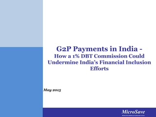 MicroSaveMarket-led solutions for financial services
MicroSaveMarket-led solutions for financial services
MicroSaveMarket-led solutions for financial services
G2P Payments in India -
How a 1% DBT Commission Could
Undermine India’s Financial Inclusion
Efforts
May 2015
 