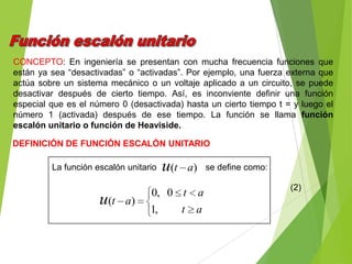 CONCEPTO: En ingeniería se presentan con mucha frecuencia funciones que
están ya sea “desactivadas” o “activadas”. Por ejemplo, una fuerza externa que
actúa sobre un sistema mecánico o un voltaje aplicado a un circuito, se puede
desactivar después de cierto tiempo. Así, es inconviente definir una función
especial que es el número 0 (desactivada) hasta un cierto tiempo t = y luego el
número 1 (activada) después de ese tiempo. La función se llama función
escalón unitario o función de Heaviside.
DEFINICIÓN DE FUNCIÓN ESCALÓN UNITARIO
La función escalón unitario se define como:)( atu
at
at
atu
,1
0,0
)(
(2)
 