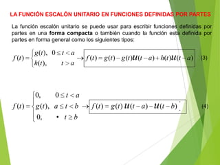 LA FUNCIÓN ESCALÓN UNITARIO EN FUNCIONES DEFINIDAS POR PARTES
La función escalón unitario se puede usar para escribir funciones definidas por
partes en una forma compacta o también cuando la función esta definida por
partes en forma general como los siguientes tipos:
)()()()()()(
),(
0),(
)( atthattgtgtf
atth
attg
tf uu (3)
)()()()(
,0
),(
0,0
)( btattgtf
bt•
btatg
at
tf uu (4)
 