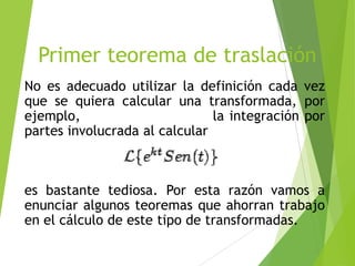 Primer teorema de traslación
No es adecuado utilizar la definición cada vez
que se quiera calcular una transformada, por
ejemplo, la integración por
partes involucrada al calcular
es bastante tediosa. Por esta razón vamos a
enunciar algunos teoremas que ahorran trabajo
en el cálculo de este tipo de transformadas.
 
