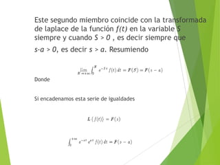 Este segundo miembro coincide con la transformada
de laplace de la función f(t) en la variable S
siempre y cuando S > 0 , es decir siempre que
s-a > 0, es decir s > a. Resumiendo
Donde
Si encadenamos esta serie de igualdades
 