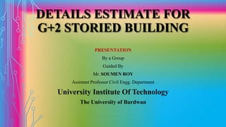 DETAILS ESTIMATE FOR
G+2 STORIED BUILDING
PRESENTATION
By a Group
Guided By
Mr. SOUMEN ROY
Assistant Professor Civil Engg. Department
University Institute Of Technology
The University of Burdwan
 