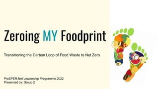 Zeroing MY Foodprint
Transitioning the Carbon Loop of Food Waste to Net Zero
ProSPER.Net Leadership Programme 2022
Presented by: Group 2
 