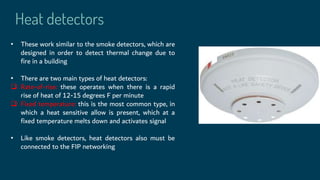 Heat detectors
• These work similar to the smoke detectors, which are
designed in order to detect thermal change due to
fire in a building
• There are two main types of heat detectors:
 Rate-of-rise: these operates when there is a rapid
rise of heat of 12-15 degrees F per minute
 Fixed temperature: this is the most common type, in
which a heat sensitive allow is present, which at a
fixed temperature melts down and activates signal
• Like smoke detectors, heat detectors also must be
connected to the FIP networking
 