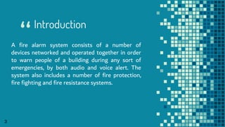 “
3
Introduction
A fire alarm system consists of a number of
devices networked and operated together in order
to warn people of a building during any sort of
emergencies, by both audio and voice alert. The
system also includes a number of fire protection,
fire fighting and fire resistance systems.
 