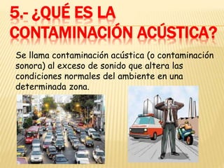 5.- ¿QUÉ ES LA
CONTAMINACIÓN ACÚSTICA?
Se llama contaminación acústica (o contaminación
sonora) al exceso de sonido que altera las
condiciones normales del ambiente en una
determinada zona.
 