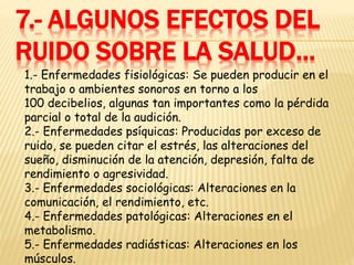 7.- ALGUNOS EFECTOS DEL
RUIDO SOBRE LA SALUD…
1.- Enfermedades fisiológicas: Se pueden producir en el
trabajo o ambientes sonoros en torno a los
100 decibelios, algunas tan importantes como la pérdida
parcial o total de la audición.
2.- Enfermedades psíquicas: Producidas por exceso de
ruido, se pueden citar el estrés, las alteraciones del
sueño, disminución de la atención, depresión, falta de
rendimiento o agresividad.
3.- Enfermedades sociológicas: Alteraciones en la
comunicación, el rendimiento, etc.
4.- Enfermedades patológicas: Alteraciones en el
metabolismo.
5.- Enfermedades radiásticas: Alteraciones en los
músculos.
 