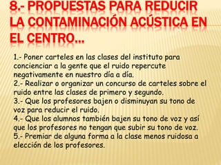 8.- PROPUESTAS PARA REDUCIR
LA CONTAMINACIÓN ACÚSTICA EN
EL CENTRO…
1.- Poner carteles en las clases del instituto para
concienciar a la gente que el ruido repercute
negativamente en nuestro día a día.
2.- Realizar o organizar un concurso de carteles sobre el
ruido entre las clases de primero y segundo.
3.- Que los profesores bajen o disminuyan su tono de
voz para reducir el ruido.
4.- Que los alumnos también bajen su tono de voz y así
que los profesores no tengan que subir su tono de voz.
5.- Premiar de alguna forma a la clase menos ruidosa a
elección de los profesores.
 