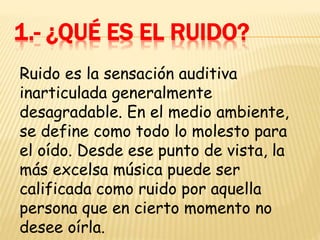 1.- ¿QUÉ ES EL RUIDO?
Ruido es la sensación auditiva
inarticulada generalmente
desagradable. En el medio ambiente,
se define como todo lo molesto para
el oído. Desde ese punto de vista, la
más excelsa música puede ser
calificada como ruido por aquella
persona que en cierto momento no
desee oírla.
 