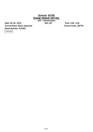 School: SCSE
                              EXAM VENUE DETAIL
                                CAT - I Examination
Date: 25- 02 - 2012                     Slot: G2      Time: 3.00 - 4.30
Course Name: Basic Japanese                           Course Code: JAP101
Room Number: SJT405
11BCE0494




                                       12/14
 