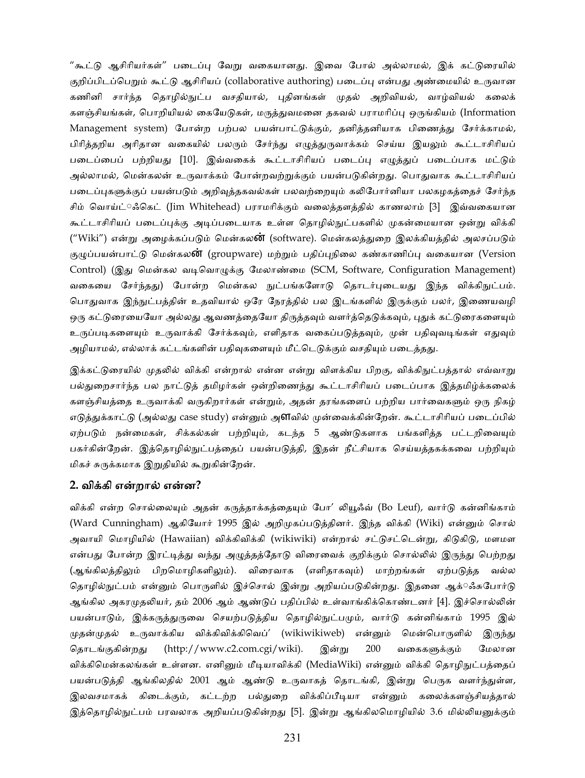 “                 ஆசிாிய க ” பைட                            ேவ             வைகயான . இைவ ேபா                                     அ லாம , இ                    க        ைரயி
     றி பிட ெப                                ஆசிாிய          (collaborative authoring) பைட                                 எ           ப       அ    ைமயி        உ வான
கணினி                சா       த       ெதாழி             ப     வசதியா ,                  தின க                  த        அறிவிய ,                    வா விய            கைல
கள சிய க , ெபாறியிய                                  ைகேய க , ம                          வமைன தகவ                  பராமாி                    ஒ       கிய     (Information
Management system) ேபா                                  ற ப பல பய                      பா              , தனி தனியாக பிைண                                     ேச       காம ,
பிாி தறிய அாிதான வைகயி                                      பல              ேச              எ              வா க             ெச ய இய                              டாசிாிய
பைட ைப                        ப றிய          [10]. இ வைக                                டாசிாிய           பைட                   எ                   பைட பாக ம
அ லாம , ெம                         கல       உ வா க                ேபா          றவ                     பய    ப கி            ற . ெபா வாக                          டாசிாிய
பைட               க                   பய    ப        அறி           தகவ க                பலவ ைற                 க ேபா னியா பலகழக ைத ேச                                           த
சி       ெவா              ◌ஃெக             (Jim Whitehead) பராமாி                               வைல தள தி                       காணலா               [3] இ வைகயான
         டாசிாிய              பைட                   அ       பைடயாக உ ள ெதாழி                                    பகளி                    க       ைமயான ஒ                வி கி
(“Wiki”) எ                        அைழ க ப                   ெம         கல          (software). ெம           கல              ைற இல கிய தி                     அலச ப
             பய       பா              ெம     கல          (groupware) ம                          பதி       நிைல க                காணி                வைகயான (Version
Control) (இ                    ெம         கல வ ெவா                         ேமலா          ைம (SCM, Software, Configuration Management)
வைகைய ேச                          த ) ேபா            ற ெம              கல               ப கேளா              ெதாட                ைடய                 இ த வி கி              ப .
ெபா வாக இ                             ப தி          உதவியா             ஒேர ேநர தி                   பல இட களி                       இ               பல , இைணயவழி
ஒ        க           ைரையேயா அ ல                        ஆவண ைதேயா தி                            த      வள          ெத               க       ,         க      ைரகைள
உ            ப கைள                    உ வா கி ேச                  க         , எளிதாக வைக ப                         த            ,               பதி வ        க        எ
அழியாம , எ லா க ட களி                                         பதி கைள                   மீ ெட                  வசதி                 பைட த .

இ க               ைரயி                த         வி கி எ           றா           எ    ன எ               விள கிய பிற , வி கி                             ப தா        எ வா
ப        ைறசா                 த பல நா                 தமிழ க               ஒ       றிைண                    டாசிாிய                  பைட பாக இ தமி                     கைல
கள சிய ைத உ வா கி வ கிறா க                                                 எ            , அத          தர கைள                ப றிய பா ைவக                          ஒ       நிக
எ                 கா           (அ ல          case study) எ                         அளவி                   ைவ கி             ேற          .        டாசிாிய         பைட பி
ஏ ப                   ந       ைமக , சி க க                     ப றி                , கட த 5 ஆ                       களாக ப களி த ப டறிைவ
பக கி             ேற          . இ ெதாழி                  ப ைத              பய       ப        தி, இத         நீ சியாக ெச ய தக கைவ ப றி
மிக                   கமாக இ தியி                        கி      ேற        .

2. வி கி எ றா                               ன?
                                          எ ன
வி கி எ               ற ெசா ைல                      அத        க        தா க ைத                      ேபா’           ஃ        (Bo Leuf), வா                    க    னி கா
(Ward Cunningham) ஆகிேயா                                    1995 இ                 அறி க ப             தின . இ த வி கி (Wiki) எ                                       ெசா
அவாயி ெமாழியி                          (Hawaiian) வி கிவி கி (wikiwiki) எ                                  றா           ச           ச ெட             , கி கி , மளமள
எ        ப        ேபா         ற இர                   வ        அ            த ேதா            விைரைவ                 றி                ெசா              இ           ெப ற
(ஆ கில தி                             பிறெமாழிகளி                 ).    விைரவாக                 (எளிதாக             )       மா ற க                   ஏ ப         த     வ ல
ெதாழி                     ப       எ             ெபா ளி            இ ெசா                இ            அறிய ப கி                   ற . இதைன ஆ ◌ஃ ேபா
ஆ கில அகர த ய , த                                   2006 ஆ             ஆ               பதி பி         உ வா கி ெகா                            டன [4]. இ ெசா
பய           பா           , இ க                 ைவ ெசய ப                       திய ெதாழி                   ப        , வா                    க    னி கா           1995 இ
     த           த            உ வா கிய              வி கிவி கிெவ ’                      (wikiwikiweb)              எ                        ெம      ெபா ளி            இ
ெதாட                 கி       ற           (http://www.c2.com.cgi/wiki).                               இ                 200             வைகக                      ேமலான
வி கிெம                கல க            உ ளன. எனி                        மீ யாவி கி (MediaWiki) எ                                            வி கி ெதாழி              ப ைத
பய           ப        தி ஆ கிலதி                    2001 ஆ             ஆ                உ வாக             ெதாட கி, இ                             ெப க வள                    ள,
இலவசமாக                           கிைட          ,    க ட ற              ப          ைற        வி கி             யா           எ                    கைல கள சிய தா
இ ெதாழி                        ப      பரவலாக அறிய ப கி                             ற        [5]. இ          ஆ கிலெமாழியி                            3.6 மி        ய

                                                                                        231
 