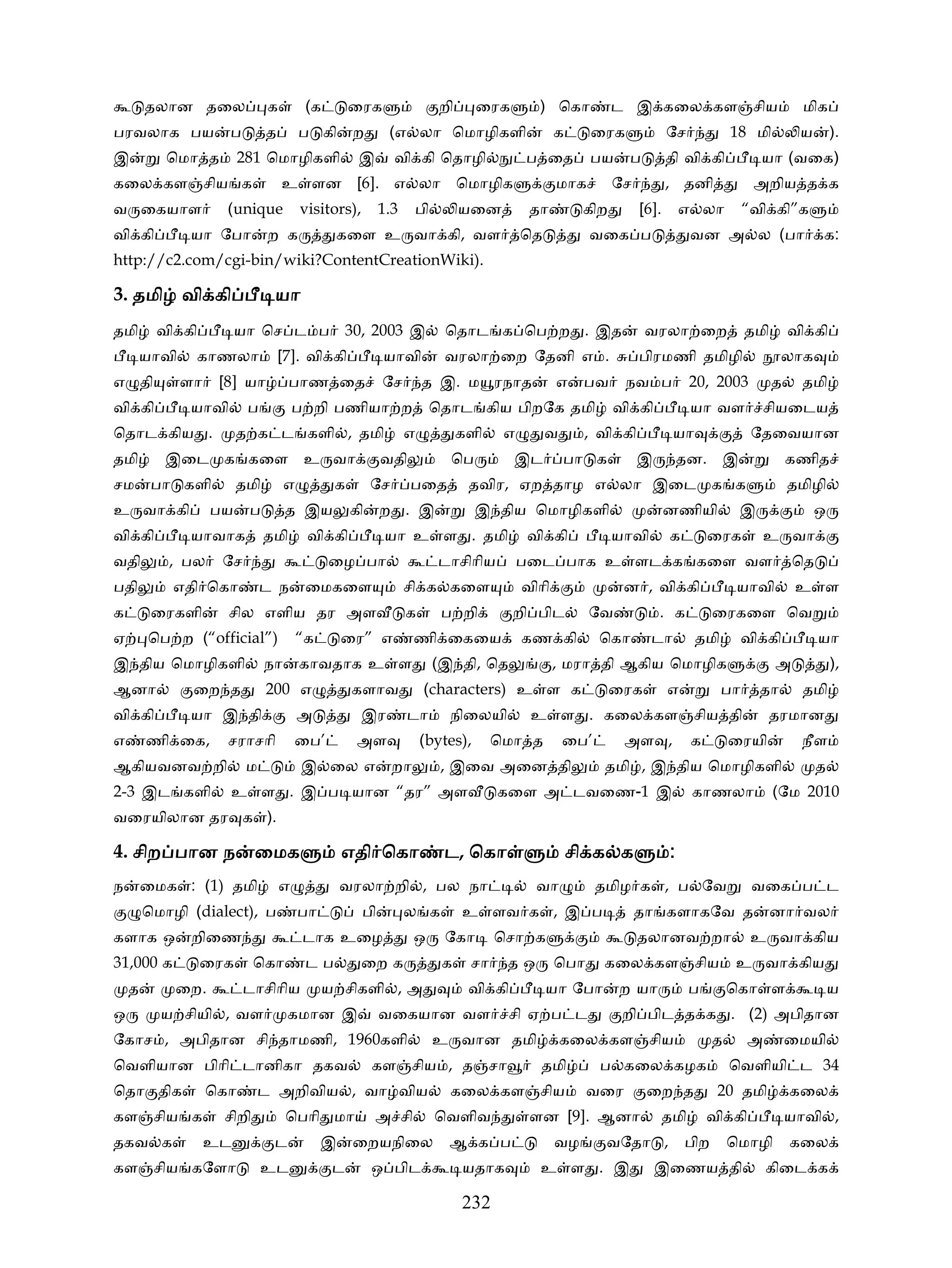 தலான தைல             க         (க       ைரக                  றி      ைரக       ) ெகா           ட இ கைல கள சிய                           மிக
பரவலாக பய            ப       த        ப கி      ற        (எ லா ெமாழிகளி                     க     ைரக              ேச            18 மி         ய       ).
இ          ெமா த        281 ெமாழிகளி             இ        வி கி ெதாழி                ப ைத         பய     ப         தி வி கி           யா (வைக)
கைல கள சிய க                     உ ளன [6]. எ லா ெமாழிக                                      மாக        ேச          , தனி             அறிய த க
வ ைகயாள             (unique           visitors),        1.3    பி         யைன         தா         கிற        [6].       எ லா         “வி கி”க
வி கி         யா ேபா         ற க            கைள உ வா கி, வள                          ெத           வைக ப                  வன அ ல (பா                க:
http://c2.com/cgi-bin/wiki?ContentCreationWiki).

3. தமி வி கி                  யா
தமி      வி கி         யா ெச ட ப 30, 2003 இ                          ெதாட க ெப ற . இத                        வரலா ைற                தமி       வி கி
      யாவி     காணலா             [7]. வி கி             யாவி         வரலா ைற ேதனி எ .                       பிரமணி தமிழி                   லாக
எ தி         ளா    [8] யா          பாண ைத               ேச        த இ. ம ரநாத               எ    பவ     நவ ப             20, 2003         த     தமி
வி கி         யாவி       ப           ப றி பணியா ற                  ெதாட கிய பிறேக தமி                  வி கி             யா வள        சியைடய
ெதாட கிய .             த க ட களி , தமி                        எ           களி    எ        வ      , வி கி            யா               ேதைவயான
தமி        இைட க கைள உ வா                               வதி           ெப           இட         பா க          இ          தன. இ                  கணித
சம       பா களி        தமி        எ         க        ேச       பைத          தவிர, ஏற தாழ எ லா இைட க க                                          தமிழி
உ வா கி           பய     ப        த இய          கி      ற . இ                இ திய ெமாழிகளி                        னணியி          இ                ஒ
வி கி         யாவாக          தமி       வி கி            யா உ ள . தமி                 வி கி             யாவி        க         ைரக      உ வா
வதி        , பல    ேச                       ைழ பா                   டாசிாிய          பைட பாக உ ளட க கைள வள                                    ெத
பதி         எதி ெகா          ட ந       ைமகைள                  சி க கைள               விாி               ன , வி கி                 யாவி         உ ள
க        ைரகளி       சில எளிய தர அள                           க      ப றி          றி பிட         ேவ            . க          ைரகைள ெவ
ஏ       ெப ற (“official”)             “க       ைர” எ           ணி ைகைய               கண கி          ெகா       டா         தமி        வி கி          யா
இ திய ெமாழிகளி               நா       காவதாக உ ள                    (இ தி, ெத               , மரா தி ஆகிய ெமாழிக                          அ            ),
ஆனா           ைற த           200 எ              களாவ              (characters) உ ள க                   ைரக         எ           பா     தா        தமி
வி கி         யா இ தி                 அ            இர         டா      நிைலயி          உ ள . கைல கள சிய தி                                தரமான
எ       ணி ைக,      சராசாி           ைப’         அள               (bytes),      ெமா த         ைப’       அள ,             க       ைரயி           நீள
ஆகியவனவ றி               ம            இ ைல எ              றா         , இைவ அைன தி                   தமி , இ திய ெமாழிகளி                           த
2-3 இட களி           உ ள . இ ப யான “தர” அள                                      கைள அ டவைண-1 இ                           காணலா            (ேம 2010
வைரயிலான தர க ).

4. சிற பான ந ைமக                               எதி ெகா               ட,
                                                                     ட ெகா                      சி க க             :
ந       ைமக : (1) தமி            எ             வரலா றி , பல நா                         வா           தமிழ க , ப ேவ                    வைக ப ட
        ெமாழி (dialect), ப            பா           பி         ல க         உ ளவ க , இ ப                      தா களாகேவ த                   னா வல
களாக ஒ        றிைண                    டாக உைழ                  ஒ     ேகா        ெசா க                       தலானவ றா                 உ வா கிய
31,000 க         ைரக      ெகா          டப          ைற க              க     சா    தஒ         ெபா     கைல கள சிய                    உ வா கிய
    த       ைற.          டாசிாிய           ய சிகளி , அ                     வி கி          யா ேபா       ற யா              ப       ெகா ள                 ய
ஒ         ய சியி , வள             கமான இ                வைகயான வள                சி ஏ ப ட               றி பிட த க . (2) அபிதான
ேகாச , அபிதான சி தாமணி, 1960களி                                     உ வான தமி                 கைல கள சிய                     த       அ        ைமயி
ெவளியான பிாி டானிகா தகவ                              கள சிய , த சா                     தமி          ப கைல கழக                    ெவளியி ட 34
ெதா திக           ெகா     ட அறிவிய , வா விய                           கைல கள சிய                  வைர        ைற த             20 தமி          கைல
கள சிய க           சிறி           ெபாி மா            அ சி           ெவளிவ             ளன [9]. ஆனா                  தமி       வி கி            யாவி ,
தகவ க             உட          ட            இ    ைறயநிைல               ஆ க ப                 வழ       வேதா ,            பிற       ெமாழி        கைல
கள சிய கேளா                  உட             ட        ஒ பிட                யதாக         உ ள . இ                  இைணய தி                  கிைட க

                                                                          232
 