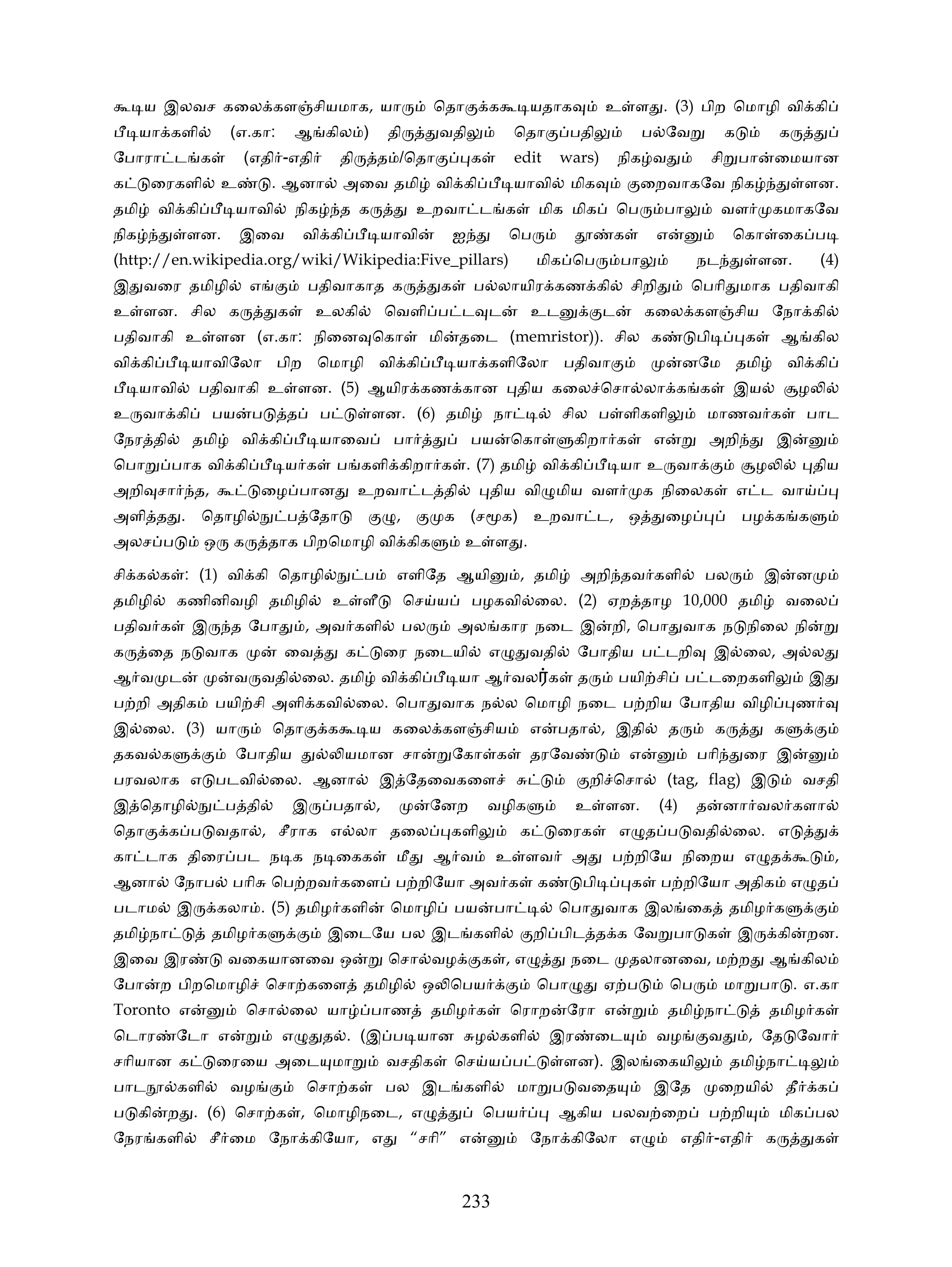 ய இலவச கைல கள சியமாக, யா                                   ெதா          க      யதாக             உ ள . (3) பிற ெமாழி வி கி
      யா களி         (எ.கா:        ஆ கில )             தி         வதி              ெதா        பதி              ப ேவ              க            க
ேபாரா ட க               (எதி -எதி            தி       த /ெதா              க        edit     wars)         நிக வ               சி பா          ைமயான
க      ைரகளி        உ         . ஆனா           அைவ தமி             வி கி            யாவி       மிக              ைறவாகேவ நிக                            ளன.
தமி     வி கி         யாவி         நிக       த க             உறவா ட க                   மிக மிக           ெப      பா            வள           கமாகேவ
நிக           ளன.       இைவ         வி கி             யாவி            ஐ           ெப                   க        எ                 ெகா ைக ப
(http://en.wikipedia.org/wiki/Wikipedia:Five_pillars)                                   மிக ெப            பா              நட             ளன.              (4)
இ வைர தமிழி               எ         பதிவாகாத க                    க       ப லாயிர கண கி                    சிறி          ெபாி மாக பதிவாகி
உ ளன. சில க                    க       உலகி           ெவளி ப ட ட                     உட               ட        கைல கள சிய ேநா கி
பதிவாகி உ ளன (எ.கா: நிைன ெகா                                     மி    தைட (memristor)). சில க                           பி          க        ஆ கில
வி கி         யாவிேலா பிற ெமாழி வி கி                                  யா களிேலா பதிவா                                  னேம தமி                  வி கி
      யாவி     பதிவாகி உ ளன. (5) ஆயிர கண கான                                       திய கைல ெசா லா க க                             இய                  ழ
உ வா கி            பய     ப     த        ப         ளன. (6) தமி                நா             சில ப ளிகளி                     மாணவ க                   பாட
ேநர தி        தமி       வி கி            யாைவ          பா                 பய      ெகா            கிறா க         எ            அறி             இ
ெபா      பாக வி கி              ய க          ப களி கிறா க . (7) தமி                       வி கி           யா உ வா                        ழ                திய
அறி சா        த,            ைழ பான                உறவா ட தி                   திய வி மிய வள                    க நிைலக               எ ட வா
அளி த . ெதாழி                   ப ேதா                   ,             க (ச        க) உறவா ட, ஒ                      ைழ               பழ க க
அலச ப           ஒ     க       தாக பிறெமாழி வி கிக                       உ ள .

சி க க : (1) வி கி ெதாழி                          ப     எளிேத ஆயி                   , தமி        அறி தவ களி                பல            இ        ன
தமிழி     கணினிவழி தமிழி                     உ ளீ           ெச ய          பழகவி ைல. (2) ஏற தாழ 10,000 தமி                                        வைல
பதிவ க        இ      த ேபா          , அவ களி                பல         அல கார நைட இ                    றி, ெபா வாக ந நிைல நி
க     ைத ந வாக                  ைவ            க       ைர நைடயி                எ      வதி         ேபாதிய ப டறி                 இ ைல, அ ல
ஆ வ ட                 வ வதி ைல. தமி                   வி கி            யா ஆ வல க                 த        பயி சி        ப டைறகளி                      இ
ப றி அதிக          பயி சி அளி கவி ைல. ெபா வாக ந ல ெமாழி நைட ப றிய ேபாதிய விழி                                                                     ண
இ ைல. (3) யா                  ெதா        க         ய கைல கள சிய                      எ      பதா , இதி               த         க              க
தகவ க                   ேபாதிய                யமான சா                 ேகா க          தரேவ                  எ              பாி        ைர இ
பரவலாக எ படவி ைல. ஆனா                                 இ ேதைவகைள                                      றி ெசா         (tag, flag) இ                     வசதி
இ ெதாழி              ப தி          இ         பதா ,               ேனற          வழிக               உ ளன.            (4)    த       னா வல களா
ெதா      க ப வதா , சீராக எ லா தைல                                     களி           க       ைரக           எ த ப வதி ைல. எ
கா டாக திைர பட ந க ந ைகக                                மீ       ஆ வ           உ ளவ           அ        ப றிேய நிைறய எ த                                       ,
ஆனா      ேநாப        பாி      ெப றவ கைள ப றிேயா அவ க                                    க        பி        க      ப றிேயா அதிக                    எ த
படாம      இ         கலா . (5) தமிழ களி                 ெமாழி          பய      பா            ெபா வாக இல ைக                         தமிழ க
தமி நா             தமிழ க                இைடேய பல இட களி                                றி பிட த க ேவ பா க                           இ       கி       றன.
இைவ இர               வைகயானைவ ஒ                        ெசா வழ               க ,எ              நைட          தலானைவ, ம ற                       ஆ கில
ேபா     ற பிறெமாழி ெசா கைள                        தமிழி       ஒ ெபய                     ெபா           ஏ ப           ெப           மா பா . எ.கா
Toronto எ                 ெசா ைல யா                பாண           தமிழ க           ெராற       ேரா எ                  தமி நா                   தமிழ க
ெடார      ேடா எ                எ         த . (இ ப யான                     ழ களி             இர       ைட         வழ           வ        , ேத ேவா
சாியான க            ைரைய அைட மா                       வசதிக           ெச ய ப                 ளன). இல ைகயி                         தமி நா
பாட          களி     வழ             ெசா க             பல இட களி                    மா ப வைத                     இேத           ைறயி               தீ       க
ப கி     ற . (6) ெசா க , ெமாழிநைட, எ                                          ெபய           ஆகிய பலவ ைற                      ப றி             மிக பல
ேநர களி            சீ ைம ேநா கிேயா, எ                        “சாி” எ                 ேநா கிேலா எ                        எதி -எதி         க                க



                                                                       233
 