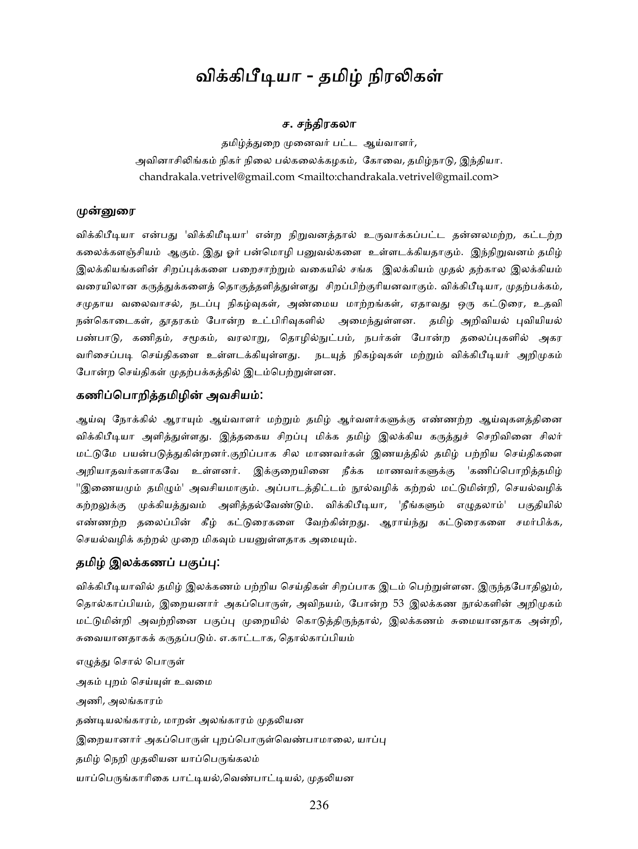 வி கி                      யா - தமி நிர க

                                                                ச. ச திரகலா
                                              தமி         ைற        ைனவ ப ட ஆ வாள ,
                 அவினாசி             க     நிக நிைல ப கைல கழக , ேகாைவ, தமி நா , இ தியா.
                 chandrakala.vetrivel@gmail.com <mailto:chandrakala.vetrivel@gmail.com>


           ைர
வி கி          யா எ       ப     'வி கிமீ யா' எ                 ற நி வன தா                 உ வா க ப ட த                  னலம ற, க ட ற
கைல கள சிய                  ஆ        .இ       ஓ ப         ெமாழி ப           வ கைள உ ளட கியதா                        . இ நி வன              தமி
இல கிய களி                சிற        கைள பைறசா                      வைகயி             ச க இல கிய                த       த கால இல கிய
வைரயிலான க                      கைள ெதா                  தளி        ள        சிற பி         ாியனவா          . வி கி          யா,      த ப க ,
ச தாய வைலவாச , நட                              நிக       க , அ          ைமய மா ற க , ஏதாவ                           ஒ        க       ைர, உதவி
ந    ெகாைடக ,                 தரக     ேபா          ற உ பிாி களி                   அைம             ளன.     தமி       அறிவிய               வியிய
ப     பா , கணித , ச                  க , வரலா , ெதாழி                            ப , நப க           ேபா      ற தைல                 களி     அகர
வாிைச ப           ெச திகைள உ ளட கி                              ள .         நட        நிக     க     ம            வி கி           ய     அறி க
ேபா     ற ெச திக                த ப க தி             இட ெப              ளன.

கணி ெபாறி தமிழி                       அவசிய :
ஆ          ேநா கி         ஆரா             ஆ வாள             ம          தமி       ஆ வள க                 எ    ண ற ஆ                   கள திைன
வி கி          யா அளி            ள . இ தைகய சிற                             மி க தமி         இல கிய க                    ெசறிவிைன சில
ம     ேம பய           ப         கி   றன . றி பாக சில மாணவ க                                 இணய தி          தமி      ப றிய ெச திகைள
அறியாதவ களாகேவ                      உ ளன .              இ       ைறயிைன            நீ க       மாணவ க                     'கணி ெபாறி தமி
''இைணய                தமி       ' அவசியமா                . அ பாட தி ட                       வழி    க ற       ம          மி   றி, ெசய வழி
க ற                    கிய       வ        அளி த ேவ                      .    வி கி          யா,   'நீ க             எ தலா '            ப தியி
எ     ண ற தைல பி                     கீ        க        ைரகைள ேவ கி                   ற . ஆரா               க       ைரகைள சம பி க,
ெசய வழி க ற                     ைற மிக              பய          ளதாக அைம              .

தமி இல கண ப                               :
வி கி          யாவி       தமி   இல கண                ப றிய ெச திக                சிற பாக இட         ெப            ளன. இ              தேபாதி      ,
ெதா கா பிய , இைறயனா                           அக ெபா             , அவிநய , ேபா               ற 53 இல கண                      களி       அறி க
ம     மி       றி அவ றிைன ப                             ைறயி        ெகா          தி       தா , இல கண                ைமயானதாக அ                றி,
    ைவயானதாக க த ப                        . எ.கா டாக, ெதா கா பிய

எ          ெசா       ெபா
அக         ற    ெச            உவைம
அணி, அல கார
த       யல கார , மாற                 அல கார                 த யன
இைறயானா அக ெபா                             ற ெபா               ெவ      பாமாைல, யா
தமி ெநறி          த யன யா ெப                       கல
யா ெப           காாிைக பா            ய ,ெவ              பா       ய ,        த யன

                                                                        236
 