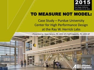 TO MEASURE NOT MODEL:
Case Study – Purdue University
Center for High Performance Design
at the Ray W. Herrick Labs
I2SL Annual Conference
San Diego, California
September 21-23, 2015
2015
Presented by: Dave Sereno, PE, LEED AP / Jeff Cappelle, PE, LEED AP
 