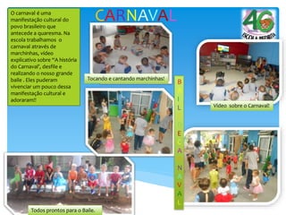 CARNAVALO carnaval é uma
manifestação cultural do
povo brasileiro que
antecede a quaresma. Na
escola trabalhamos o
carnaval através de
marchinhas, vídeo
explicativo sobre “A história
do Carnaval’, desfile e
realizando o nosso grande
baile . Eles puderam
vivenciar um pouco dessa
manifestação cultural e
adoraram!!
Tocando e cantando marchinhas!
Vídeo sobre o Carnaval!
Todos prontos para o Baile.
B
A
I
L
E
D
E
C
A
R
N
A
V
A
L
 