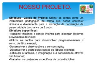 Objetivos Gerais do Projeto: Utilizar os contos como um
instrumento pedagógico de forma que possa contribuir
ilimitada e diretamente para a formação da construção da
personalidade da criança de 3 anos.
Objetivos específicos:
-Trabalhar histórias e contos infantis para alcançar objetivos
previamente definidos;
-Utilizar os contos para desenvolver progressivamente o
senso de ética e moral;
-Desenvolver a observação e a concentração;
-Desenvolver o gosto pelos contos de fábulas e lendas;
-Estimular a fantasia, a imaginação e a sensibilidade através
das histórias;
-Trabalhar os conteúdos específicos de cada disciplina.
NOSSO PROJETO.
 