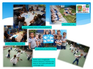 Confeccionando nosso cartaz de ajudante.
Observando o céu.
Confeccionando nosso céu.
Demos asas a imaginação
viramos pássaros e fizemos uma
festa no céu muito animada.Até
a tartaruga veio!
Nossa festa no céu ficou linda!
 