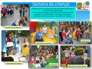 Semana da criança!
Circuito de brincadeiras.
Brincando no pula-pula
Dia de festa!
Arrecadação de roupas!
Cineminha!
Brincando na cama elástica.
Trabalhamos com as crianças essa data tão especial enfatizando o
amor,bondade e solidariedade.
Com um toque de magia e criatividade conscientizamos nossos
pequenos a compartilhar,doar e até cuidar do que temos,
mostrando através da peça que o necessário é o suficiente .
 