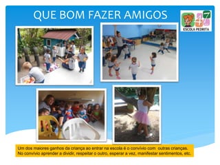 QUE BOM FAZER AMIGOS
Um dos maiores ganhos da criança ao entrar na escola é o convívio com outras crianças.
No convívio aprender a dividir, respeitar o outro, esperar a vez, manifestar sentimentos, etc.
 