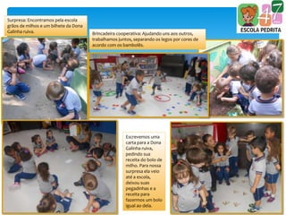 Surpresa: Encontramos pela escola
grãos de milhos e um bilhete da Dona
Galinha ruiva. Brincadeira cooperativa: Ajudando uns aos outros,
trabalhamos juntos, separando os legos por cores de
acordo com os bambolês.
Escrevemos uma
carta para a Dona
Galinha ruiva,
pedindo sua
receita do bolo de
milho. Para nossa
surpresa ela veio
até a escola,
deixou suas
pegadinhas e a
receita para
fazermos um bolo
igual ao dela.
 
