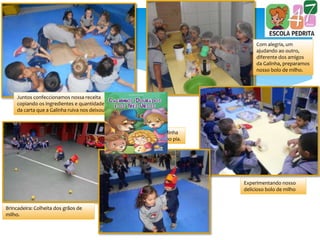 Juntos confeccionamos nossa receita
copiando os ingredientes e quantidades
da carta que a Galinha ruiva nos deixou.
Com alegria, um
ajudando ao outro,
diferente dos amigos
da Galinha, preparamos
nosso bolo de milho.
Experimentando nosso
delicioso bolo de milho
Brincadeira: Colheita dos grãos de
milho.
Brincadeira: Dona Galinha
descubra qual pintinho pia.
 