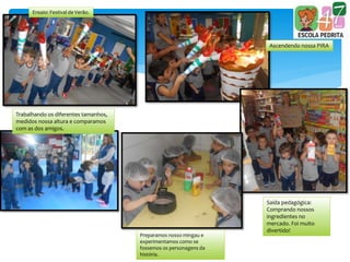 Ensaio: Festival de Verão.
Ascendendo nossa PIRA
Trabalhando os diferentes tamanhos,
medidos nossa altura e comparamos
com as dos amigos.
Preparamos nosso mingau e
experimentamos como se
fossemos os personagens da
história.
Saída pedagógica:
Comprando nossos
ingredientes no
mercado. Foi muito
divertido!
 