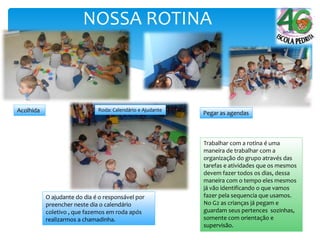 NOSSA ROTINA
Trabalhar com a rotina é uma
maneira de trabalhar com a
organização do grupo através das
tarefas e atividades que os mesmos
devem fazer todos os dias, dessa
maneira com o tempo eles mesmos
já vão identificando o que vamos
fazer pela sequencia que usamos.
No G2 as crianças já pegam e
guardam seus pertences sozinhas,
somente com orientação e
supervisão.
Acolhida
O ajudante do dia é o responsável por
preencher neste dia o calendário
coletivo , que fazemos em roda após
realizarmos a chamadinha.
Pegar as agendas
Roda: Calendário e Ajudante
 