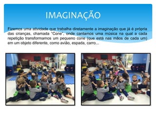 IMAGINAÇÃO
Fizemos uma atividade que trabalha diretamente a imaginação que já é própria
das crianças, chamada “Cone”, onde cantamos uma música na qual a cada
repetição transformamos um pequeno cone (que está nas mãos de cada um)
em um objeto diferente, como avião, espada, carro...
 