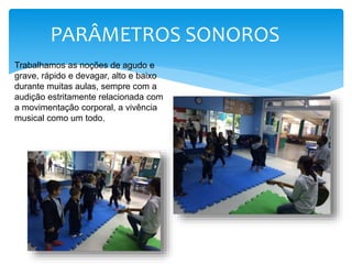 PARÂMETROS SONOROS
Trabalhamos as noções de agudo e
grave, rápido e devagar, alto e baixo
durante muitas aulas, sempre com a
audição estritamente relacionada com
a movimentação corporal, a vivência
musical como um todo.
 