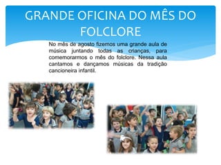 GRANDE OFICINA DO MÊS DO
FOLCLORE
No mês de agosto fizemos uma grande aula de
música juntando todas as crianças, para
comemorarmos o mês do folclore. Nessa aula
cantamos e dançamos músicas da tradição
cancioneira infantil.
 