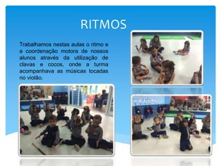 RITMOS
Trabalhamos nestas aulas o ritmo e
a coordenação motora de nossos
alunos através da utilização de
clavas e cocos, onde a turma
acompanhava as músicas tocadas
no violão.
 