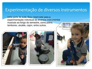 Experimentação de diversos instrumentos
Uma parte da aula, ficou reservada para a
experimentação individual de diversos instrumentos
musicais ao longo do semestre, como piano,
tambores, ukulele, cajon, entre outros.
 
