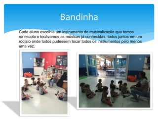 Bandinha
Cada aluno escolhia um instrumento de musicalização que temos
na escola e tocávamos as músicas já conhecidas, todos juntos em um
rodízio onde todos pudessem tocar todos os instrumentos pelo menos
uma vez.
 