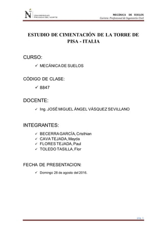 MECÁNICA DE SUELOS
Carrera Profesional de Ingeniería Civil
pág. 1
ESTUDIO DE CIMENTACIÓN DE LA TORRE DE
PISA - ITALIA
CURSO:
 MECÁNICA DE SUELOS
CÓDIGO DE CLASE:
 8847
DOCENTE:
 Ing. JOSÉ MIGUEL ÁNGEL VÁSQUEZ SEVILLANO
INTEGRANTES:
 BECERRAGARCÍA,Cristhian
 CAVA TEJADA,Mayda
 FLORES TEJADA,Paul
 TOLEDO TASILLA,Flor
FECHA DE PRESENTACION:
 Domingo 28 de agosto del 2016.
 